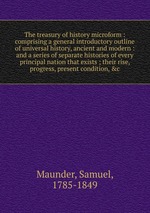 The treasury of history microform : comprising a general introductory outline of universal history, ancient and modern : and a series of separate histories of every principal nation that exists ; their rise, progress, present condition, &c