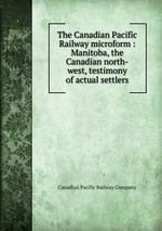 The Canadian Pacific Railway microform : Manitoba, the Canadian north-west, testimony of actual settlers