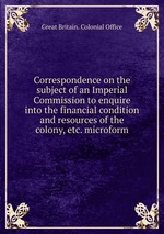 Correspondence on the subject of an Imperial Commission to enquire into the financial condition and resources of the colony, etc. microform