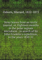 Stray leaves from an Arctic journal, or, Eighteen months in the polar regions microform : in search of Sir John Franklin`s expedition, in the years 1850-51