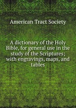 A dictionary of the Holy Bible, for general use in the study of the Scriptures; with engravings, maps, and tables