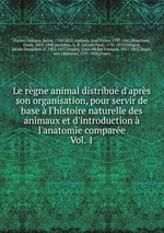 Le rgne animal distribu d`aprs son organisation, pour servir de base  l`histoire naturelle des animaux et d`introduction  l`anatomie compare. Vol. 1