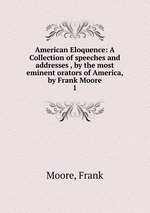 American Eloquence: A Collection of speeches and addresses , by the most eminent orators of America, by Frank Moore. 1