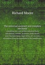 The universal assistant and complete mechanic, containing over one million industrial facts, calculations, receipts, processes, trade secrets, rules, business forms, legal items, etc., in every occupation, from the household to the manufactory