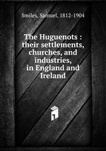 The Huguenots : their settlements, churches, and industries, in England and Ireland