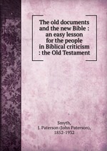 The old documents and the new Bible : an easy lesson for the people in Biblical criticism : the Old Testament