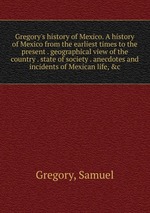 Gregory`s history of Mexico. A history of Mexico from the earliest times to the present . geographical view of the country . state of society . anecdotes and incidents of Mexican life, &c