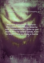 Western Canada microform : Manitoba, Assiniboia, Alberta and Saskatchewan : how to get there, how to select lands, how to begin, how to make a home