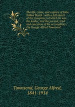 The life, crime, and capture of John Wilkes Booth : with a full sketch of the conspiracy of which he was the leader, and the pursuit, trial and execution of his accomplices /cby George Alfred Townsend