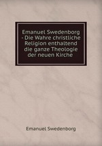 Emanuel Swedenborg - Die Wahre christliche Religion enthaltend die ganze Theologie der neuen Kirche