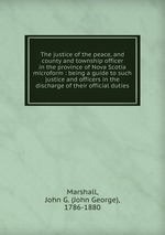 The justice of the peace, and county and township officer in the province of Nova Scotia microform : being a guide to such justice and officers in the discharge of their official duties