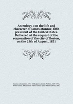 An eulogy : on the life and character of James Monroe, fifth president of the United States. Delivered at the request of the corporation of the city of Boston, on the 25th of August, 1831