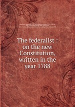 The federalist : on the new Constitution, written in the year 1788