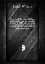 Speech of the Hon. William Smith: delivered on Monday, August 1, 1831, at a meeting of the citizens of Spartanburg district against the doctrine of nullification