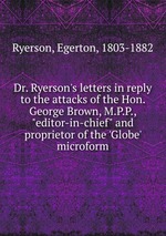 Dr. Ryerson`s letters in reply to the attacks of the Hon. George Brown, M.P.P., "editor-in-chief" and proprietor of the `Globe` microform