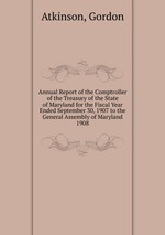 Annual Report of the Comptroller of the Treasury of the State of Maryland for the Fiscal Year Ended September 30, 1907 to the General Assembly of Maryland.. 1908