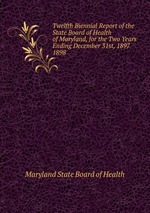 Twelfth Biennial Report of the State Board of Health of Maryland, for the Two Years Ending December 31st, 1897.. 1898