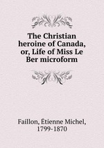 The Christian heroine of Canada, or, Life of Miss Le Ber microform