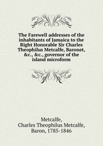 The Farewell addresses of the inhabitants of Jamaica to the Right Honorable Sir Charles Theophilus Metcalfe, Baronet, &c., &c., governor of the island microform