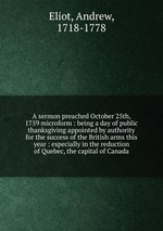 A sermon preached October 25th, 1759 microform : being a day of public thanksgiving appointed by authority for the success of the British arms this year : especially in the reduction of Quebec, the capital of Canada