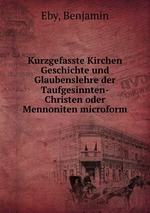 Kurzgefasste Kirchen Geschichte und Glaubenslehre der Taufgesinnten-Christen oder Mennoniten microform