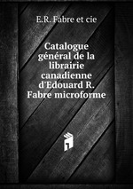 Catalogue gnral de la librairie canadienne d`Edouard R. Fabre microforme