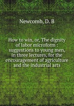 How to win, or, The dignity of labor microform : suggestions to young men, in three lectures, for the encouragement of agriculture and the industrial arts