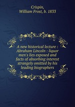 A new historical lecture : Abraham Lincoln : liquor men`s lies exposed and facts of absorbing interest strangely omitted by his leading biographers