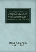 American political economy, including strictures on the management of the currency and the finances since 1861; with a chart showing the fluctuations in the price of gold