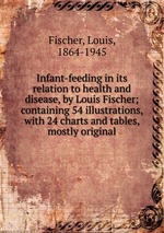 Infant-feeding in its relation to health and disease, by Louis Fischer; containing 54 illustrations, with 24 charts and tables, mostly original
