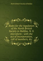 Rules for the regulation of the North British Society in Halifax, N. S. microform : with the act of incorporation, roll of members, &c