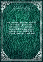 Joh. Joachimi Beccheri . Physica subterranea profundam subterraneorum genesin e principiis hucusque ignotis ostendens : opus sine pari, primum hactenus et princeps