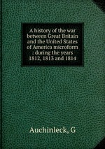 A history of the war between Great Britain and the United States of America microform : during the years 1812, 1813 and 1814