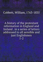 A history of the protestant reformation in England and Ireland . in a series of letters addressed to all sensible and just Englishmen. 1-2