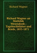 Richard Wagner an Mathilde Wesendonk ; Tagebuchbltter und Briefe, 1853-1871