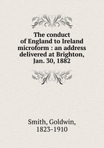 The conduct of England to Ireland microform : an address delivered at Brighton, Jan. 30, 1882