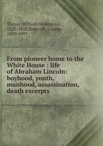 From pioneer home to the White House : life of Abraham Lincoln: boyhood, youth, manhood, assassination, death excerpts