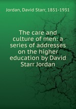 The care and culture of men: a series of addresses on the higher education by David Starr Jordan