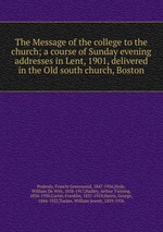 The Message of the college to the church; a course of Sunday evening addresses in Lent, 1901, delivered in the Old south church, Boston