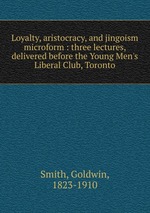 Loyalty, aristocracy, and jingoism microform : three lectures, delivered before the Young Men`s Liberal Club, Toronto