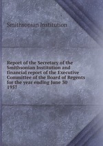 Report of the Secretary of the Smithsonian Institution and financial report of the Executive Committee of the Board of Regents for the year ending June 30 . 1957