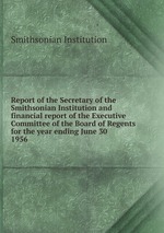 Report of the Secretary of the Smithsonian Institution and financial report of the Executive Committee of the Board of Regents for the year ending June 30 . 1956
