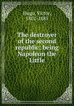 The destroyer of the second republic; being Napoleon the Little