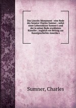 Das Lincoln-Monument : eine Rede des Senator Charles Sumner ; nebst einer Lebensskizze Sumner`s und der in seiner Rede erwhnten Knstler ; zugleich ein Beitrag zur Kunstgeschichte Amerika`s