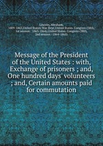 Message of the President of the United States : with, Exchange of prisoners ; and, One hundred days` volunteers ; and, Certain amounts paid for commutation
