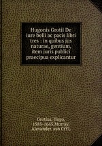 Hugonis Grotii De iure belli ac pacis libri tres : in quibus jus naturae, gentium, item juris publici praecipua explicantur