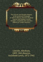 The Lincoln and Douglas debates, in the senatorial campaign of 1858 in Illinois, between Abraham Lincoln and Stephen Arnold Douglas; containing also Lincoln`s address at Cooper Institute;
