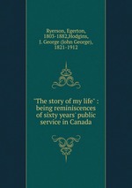 "The story of my life" : being reminiscences of sixty years` public service in Canada