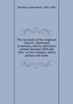 The via media of the Anglican Church : illustrated in lectures, letters, and tracts written between 1830 and 1841 : in two volumes, with a preface and notes