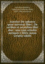 Autolyci De sphaera quae movetur liber ; De ortibus et occasibus libri duo : una cum scholiis antiquis e libris manu scriptis edidit